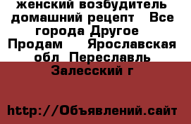 женский возбудитель домашний рецепт - Все города Другое » Продам   . Ярославская обл.,Переславль-Залесский г.